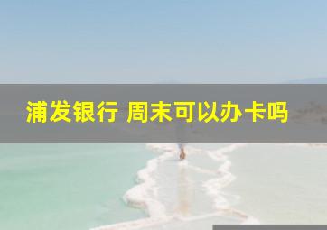 浦发银行 周末可以办卡吗